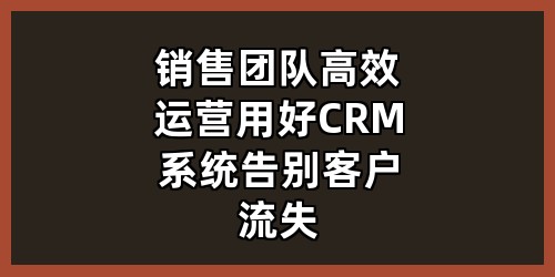 销售团队高效运营：用好CRM系统告别客户流失