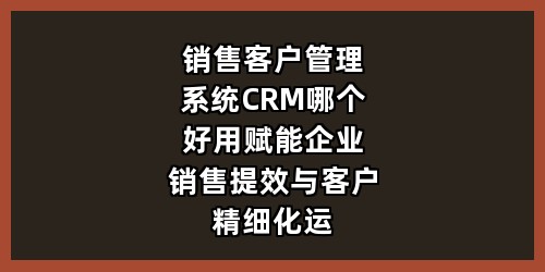 销售客户管理系统CRM哪个好用？赋能企业销售提效与客户精细化运营