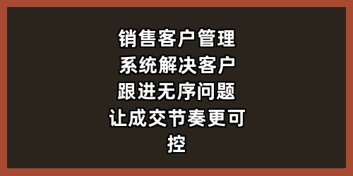 销售客户管理系统：解决客户跟进无序问题，让成交节奏更可控