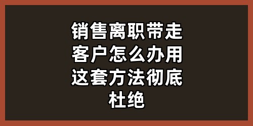 销售离职带走客户怎么办？用这套方法彻底杜绝